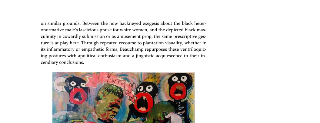 on similar grounds. Between the now hackneyed exegesis about the black heter-
onormative male’s lascivious praise for white women, and the depicted black mas-
culinity in cowardly submission or as amusement prop, the same prescriptive ges-
ture is at play here. Through repeated recourse to plantation visuality, whether in
its inflammatory or empathetic forms, Beauchamp repurposes these ventriloquiz~
ing postures with apolitical enthusiasm and a jingoistic acquiescence to their in-
cendiary conclusions

   

 
